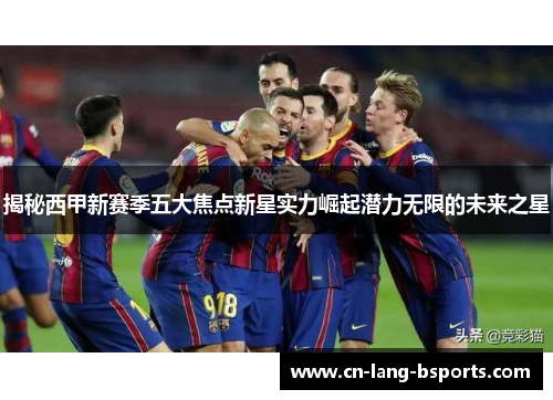 揭秘西甲新赛季五大焦点新星实力崛起潜力无限的未来之星 揭秘西甲新赛季五大焦点新星实力崛起潜力无限的未来之星