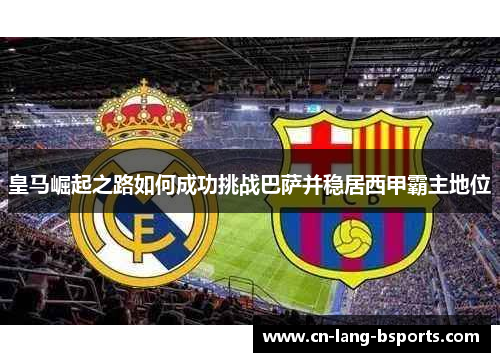 皇马崛起之路如何成功挑战巴萨并稳居西甲霸主地位 皇马崛起之路如何成功挑战巴萨并稳居西甲霸主地位