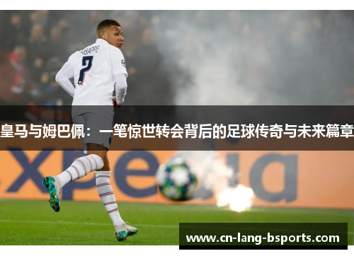 皇马与姆巴佩:一笔惊世转会背后的足球传奇与未来篇章 皇马与姆巴佩:一笔惊世转会背后的足球传奇与未来篇章