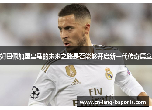 姆巴佩加盟皇马的未来之路是否能够开启新一代传奇篇章