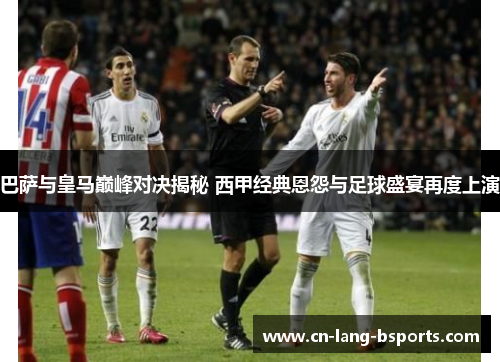 巴萨与皇马巅峰对决揭秘 西甲经典恩怨与足球盛宴再度上演 巴萨与皇马巅峰对决揭秘 西甲经典恩怨与足球盛宴再度上演