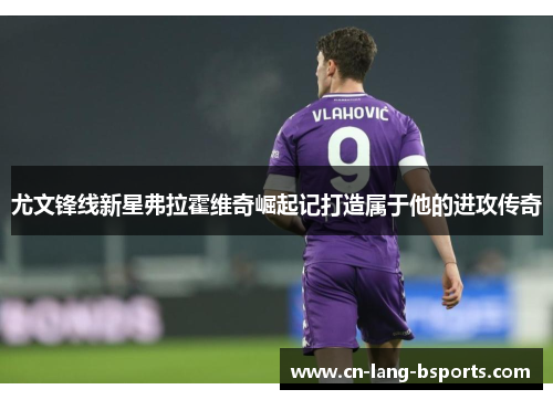 尤文锋线新星弗拉霍维奇崛起记打造属于他的进攻传奇 尤文锋线新星弗拉霍维奇崛起记打造属于他的进攻传奇