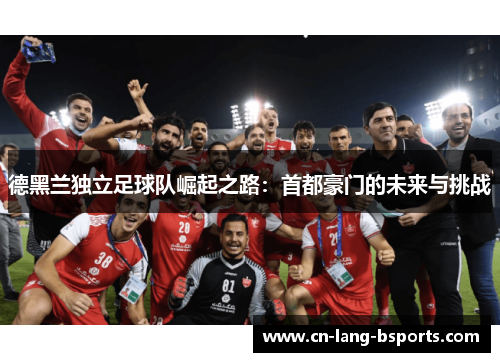 德黑兰独立足球队崛起之路:首都豪门的未来与挑战 德黑兰独立足球队崛起之路:首都豪门的未来与挑战