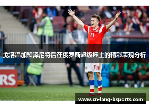 戈洛温加盟泽尼特后在俄罗斯超级杯上的精彩表现分析 戈洛温加盟泽尼特后在俄罗斯超级杯上的精彩表现分析