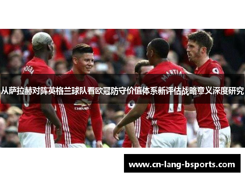 从萨拉赫对阵英格兰球队看欧冠防守价值体系新评估战略意义深度研究
