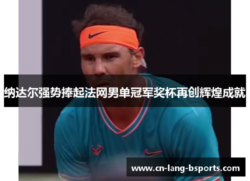 纳达尔强势捧起法网男单冠军奖杯再创辉煌成就 纳达尔强势捧起法网男单冠军奖杯再创辉煌成就