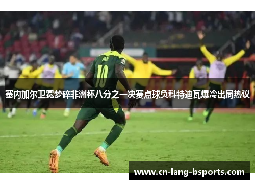 塞内加尔卫冕梦碎非洲杯八分之一决赛点球负科特迪瓦爆冷出局热议 塞内加尔卫冕梦碎非洲杯八分之一决赛点球负科特迪瓦爆冷出局热议