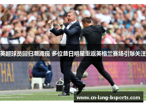 英超球员回归潮涌现 多位昔日明星重返英格兰赛场引爆关注