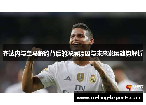 齐达内与皇马解约背后的深层原因与未来发展趋势解析