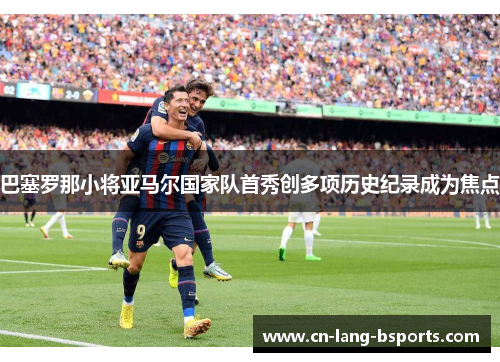 巴塞罗那小将亚马尔国家队首秀创多项历史纪录成为焦点